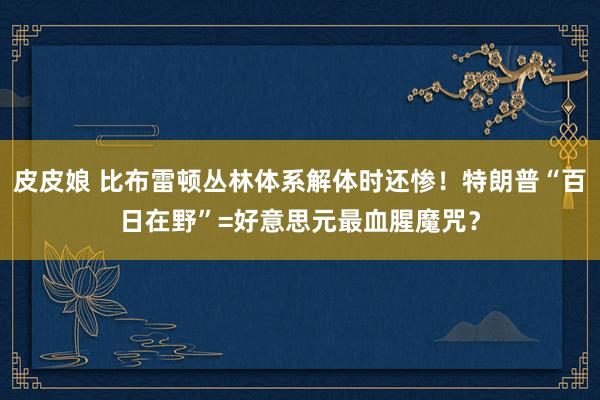 皮皮娘 比布雷顿丛林体系解体时还惨！特朗普“百日在野”=好意思元最血腥魔咒？