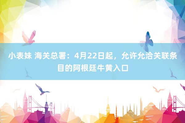 小表妹 海关总署：4月22日起，允许允洽关联条目的阿根廷牛黄入口