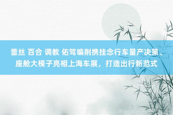 蕾丝 百合 调教 佑驾编削携挂念行车量产决策、座舱大模子亮相上海车展，打造出行新范式