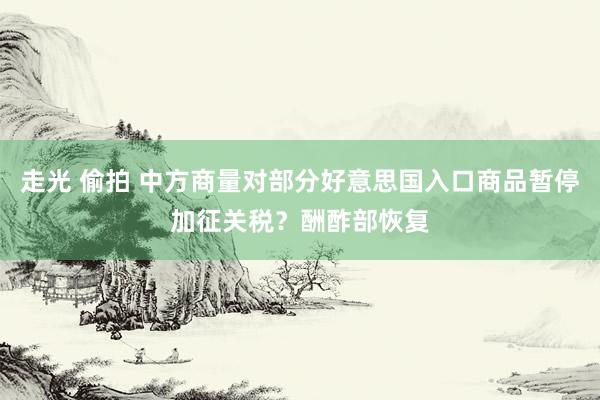 走光 偷拍 中方商量对部分好意思国入口商品暂停加征关税？酬酢部恢复