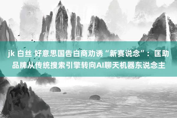 jk 白丝 好意思国告白商劝诱“新赛说念”：匡助品牌从传统搜索引擎转向AI聊天机器东说念主