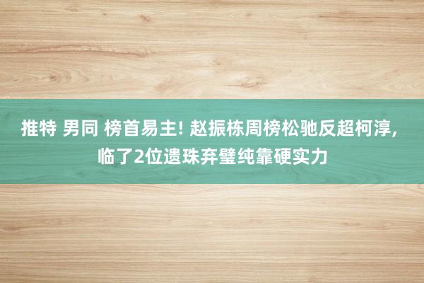 推特 男同 榜首易主! 赵振栋周榜松驰反超柯淳， 临了2位遗珠弃璧纯靠硬实力
